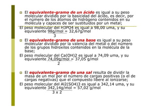 El equivalente-gramo de un ácido es igual a su peso
molecular dividido por la basicidad del ácido, es decir, por
el número de los átomos de hidrógeno contenidos en su
molécula y capaces de ser sustituidos por un metal;
El peso molecular del H3PO4 es igual a 98,00 uma, y su
equivalente 98g/mol = 32,67g/mol
3
 El equivalente
equivalente-
-gramo de una base
gramo de una base es igual a su peso
molecular dividido por la valencia del metal o del número
de los grupos hidroxilos contenidos en la molécula de la
base;
El peso molecular del Ca(OH)2 es igual a 74,09 uma, y su
equivalente 74,09g/mol = 37,05 g/mol
2
 El equivalente
equivalente-
-gramo de una sal
gramo de una sal resulta de dividir la
masa de un mol por el número de cargas positivas (o el de
cargas negativas) que el compuesto libere al ionizarse;
El peso molecular del Al2(SO4)3 es igual a 342,14 uma, y su
equivalente 342,14g/mol = 57,02 g/mol
3 x 2
 