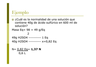 Ejemplo
 ¿Cuál es la normalidad de una solución que
contiene 40g de ácido sulfúrico en 600 ml de
solución?
Masa Eq= 98 = 49 g/Eq
2
49g H2SO4 ---------- 1 Eq
40g H2SO4 ---------- x=0,82 Eq
N= 0,82 Eq= 1,37 N
0,6 L
 