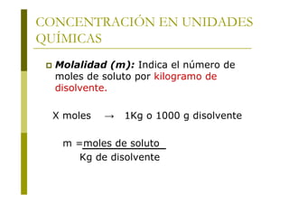 CONCENTRACIÓN EN UNIDADES
QUÍMICAS
 Molalidad (m): Indica el número de
moles de soluto por kilogramo de
disolvente.
X moles → 1Kg o 1000 g disolvente
m =moles de soluto
Kg de disolvente
 