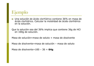 Ejemplo
 Una solución de ácido clorhídrico contiene 36% en masa de
ácido clorhídrico. Calcular la molalidad de ácido clorhídrico
en la solución.
Que la solución sea del 36% implica que contiene 36g de HCl
en 100g de solución.
Masa de solución=masa de soluto + masa de disolvente
Masa de disolvente=masa de solución – masa de soluto
Masa de disolvente=100 – 36 = 64g
 