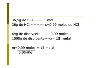 36,5g de HCl------- 1 mol
36g de HCl --------- x=0,99 moles de HCl
64g de disolvente-------0,99 moles
1000g de disolvente----x= 15 molal
m=0,99 moles = 15 molal
0,064Kg
 