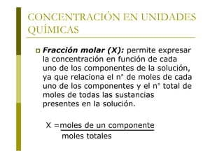 CONCENTRACIÓN EN UNIDADES
QUÍMICAS
 Fracción molar (X): permite expresar
la concentración en función de cada
uno de los componentes de la solución,
ya que relaciona el n° de moles de cada
uno de los componentes y el n° total de
moles de todas las sustancias
presentes en la solución.
X =moles de un componente
moles totales
 