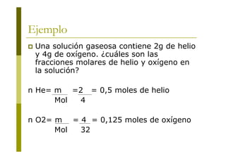 Ejemplo
 Una solución gaseosa contiene 2g de helio
y 4g de oxígeno. ¿cuáles son las
fracciones molares de helio y oxígeno en
la solución?
n He= m =2 = 0,5 moles de helio
Mol 4
n O2= m = 4 = 0,125 moles de oxígeno
Mol 32
 