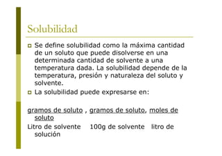 Solubilidad
 Se define solubilidad como la máxima cantidad
de un soluto que puede disolverse en una
determinada cantidad de solvente a una
temperatura dada. La solubilidad depende de la
temperatura, presión y naturaleza del soluto y
solvente.
 La solubilidad puede expresarse en:
gramos de soluto , gramos de soluto, moles de
soluto
Litro de solvente 100g de solvente litro de
solución
 
