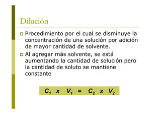 Dilución
 Procedimiento por el cual se disminuye la
concentración de una solución por adición
de mayor cantidad de solvente.
 Al agregar más solvente, se está
aumentando la cantidad de solución pero
la cantidad de soluto se mantiene
constante
C1 x V1 = C2 x V2
 