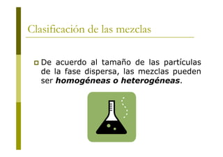 Clasificación de las mezclas
 De acuerdo al tamaño de las partículas
de la fase dispersa, las mezclas pueden
ser homogéneas o heterogéneas.
 