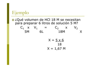Ejemplo
 ¿Qué volumen de HCl 18 M se necesitan
para preparar 6 litros de solución 5 M?
C1 x V1 = C2 x V2
5M 6L 18M X
X = 5 x 6
18
X = 1,67 M
 