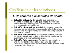 Clasificación de las soluciones
 Solución saturada: Es aquella que contiene la
máxima cantidad de soluto que puede mantenerse
disuelto en una determinada cantidad de solvente a
una temperatura establecida.
 Solución diluida (insaturada): Es aquella donde la
masa de soluto disuelta con respecto a la de la solución
saturada es más pequeña para la misma temperatura y
masa de solvente.
 Solución concentrada: Es aquella donde la cantidad
de soluto disuelta es próxima a la determinada por la
solubilidad a la misma temperatura.
 Solución Sobresaturada: Es aquella que contiene
una mayor cantidad de soluto que una solución
saturada a temperatura determinada. Esta propiedad la
convierte en inestable.
1. De acuerdo a la cantidad de soluto
 