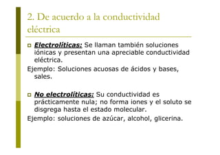 2. De acuerdo a la conductividad
eléctrica
 Electrolíticas: Se llaman también soluciones
iónicas y presentan una apreciable conductividad
eléctrica.
Ejemplo: Soluciones acuosas de ácidos y bases,
sales.
 No electrolíticas: Su conductividad es
prácticamente nula; no forma iones y el soluto se
disgrega hasta el estado molecular.
Ejemplo: soluciones de azúcar, alcohol, glicerina.
 