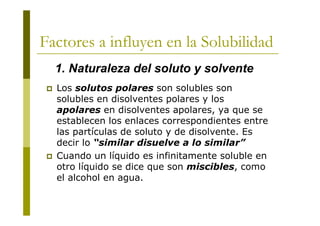 Factores a influyen en la Solubilidad
 Los solutos polares son solubles son
solubles en disolventes polares y los
apolares en disolventes apolares, ya que se
establecen los enlaces correspondientes entre
las partículas de soluto y de disolvente. Es
decir lo “similar disuelve a lo similar”
 Cuando un líquido es infinitamente soluble en
otro líquido se dice que son miscibles, como
el alcohol en agua.
1. Naturaleza del soluto y solvente
 