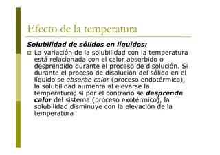 Efecto de la temperatura
Solubilidad de sólidos en líquidos:
 La variación de la solubilidad con la temperatura
está relacionada con el calor absorbido o
desprendido durante el proceso de disolución. Si
durante el proceso de disolución del sólido en el
líquido se absorbe calor (proceso endotérmico),
la solubilidad aumenta al elevarse la
temperatura; si por el contrario se desprende
calor del sistema (proceso exotérmico), la
solubilidad disminuye con la elevación de la
temperatura
 