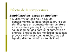 Efecto de la temperatura
Solubilidad de gases en líquidos:
 Al disolver un gas en un líquido,
generalmente, se desprende calor, lo que
significa que un aumento de temperatura
en el sistema gas-líquido, disminuye la
solubilidad del gas porque el aumento de
energía cinética de las moléculas gaseosas
provoca colisiones con las moléculas del
líquido, disminuyendo su solubilidad.
 