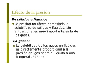 Efecto de la presión
En sólidos y líquidos:
 La presión no afecta demasiado la
solubilidad de sólidos y líquidos; sin
embargo, sí es muy importante en la de
los gases.
En gases:
 La solubilidad de los gases en líquidos
es directamente proporcional a la
presión del gas sobre el líquido a una
temperatura dada.
 