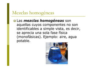 Mezclas homogéneas
 Las mezclas homogéneas son
aquellas cuyos componentes no son
identificables a simple vista, es decir,
se aprecia una sola fase física
(monofásicas). Ejemplo: aire, agua
potable.
 