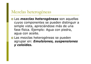 Mezclas heterogéneas
 Las mezclas heterogéneas son aquellas
cuyos componentes se pueden distinguir a
simple vista, apreciándose más de una
fase física. Ejemplo: Agua con piedra,
agua con aceite.
 Las mezclas heterogéneas se pueden
agrupar en: Emulsiones, suspensiones
y coloides.
 