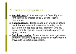 Mezclas heterogéneas
 Emulsiones: Conformada por 2 fases líquidas
inmiscibles. Ejemplo: agua y aceite, leche,
mayonesa.
 Suspensiones: Conformada por una fase sólida
insoluble en la fase dispersante líquida, por lo
cual tiene un aspecto opaco. Ejemplo: Arcilla,
tinta china (negro de humo y agua), pinturas al
agua, cemento.
 Coloides o soles: Es un sistema heterogéneo en
donde el sistema disperso puede ser observado a
través de un ultramicroscopio.
 