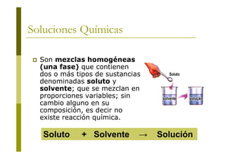 Soluciones Químicas
 Son mezclas homogéneas
(una fase) que contienen
dos o más tipos de sustancias
denominadas soluto y
solvente; que se mezclan en
proporciones variables; sin
cambio alguno en su
composición, es decir no
existe reacción química.
Soluto + Solvente → Solución
 