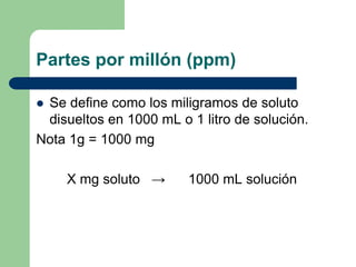 Partes por millón (ppm)
 Se define como los miligramos de soluto
disueltos en 1000 mL o 1 litro de solución.
Nota 1g = 1000 mg
X mg soluto → 1000 mL solución
 