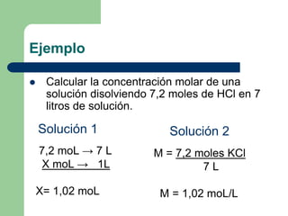 Ejemplo
 Calcular la concentración molar de una
solución disolviendo 7,2 moles de HCl en 7
litros de solución.
M = 7,2 moles KCl
7 L
M = 1,02 moL/L
7,2 moL → 7 L
X moL → 1L
X= 1,02 moL
Solución 1 Solución 2
 