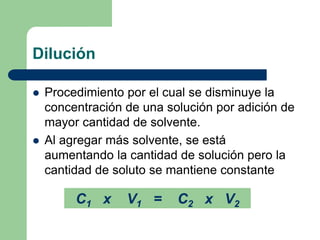 Dilución
 Procedimiento por el cual se disminuye la
concentración de una solución por adición de
mayor cantidad de solvente.
 Al agregar más solvente, se está
aumentando la cantidad de solución pero la
cantidad de soluto se mantiene constante
C1 x V1 = C2 x V2
 