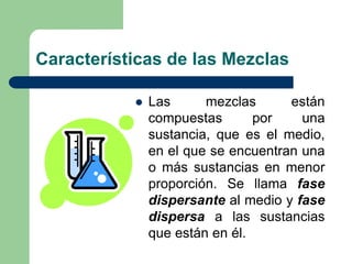  Las mezclas están
compuestas por una
sustancia, que es el medio,
en el que se encuentran una
o más sustancias en menor
proporción. Se llama fase
dispersante al medio y fase
dispersa a las sustancias
que están en él.
Características de las Mezclas
 