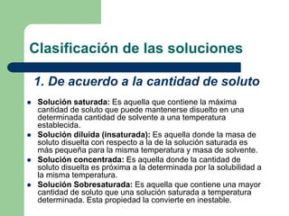 Clasificación de las soluciones
 Solución saturada: Es aquella que contiene la máxima
cantidad de soluto que puede mantenerse disuelto en una
determinada cantidad de solvente a una temperatura
establecida.
 Solución diluida (insaturada): Es aquella donde la masa de
soluto disuelta con respecto a la de la solución saturada es
más pequeña para la misma temperatura y masa de solvente.
 Solución concentrada: Es aquella donde la cantidad de
soluto disuelta es próxima a la determinada por la solubilidad a
la misma temperatura.
 Solución Sobresaturada: Es aquella que contiene una mayor
cantidad de soluto que una solución saturada a temperatura
determinada. Esta propiedad la convierte en inestable.
1. De acuerdo a la cantidad de soluto
 