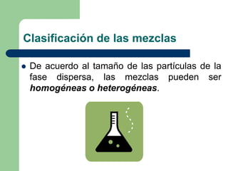 Clasificación de las mezclas
 De acuerdo al tamaño de las partículas de la
fase dispersa, las mezclas pueden ser
homogéneas o heterogéneas.
 