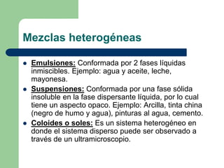 Mezclas heterogéneas
 Emulsiones: Conformada por 2 fases líquidas
inmiscibles. Ejemplo: agua y aceite, leche,
mayonesa.
 Suspensiones: Conformada por una fase sólida
insoluble en la fase dispersante líquida, por lo cual
tiene un aspecto opaco. Ejemplo: Arcilla, tinta china
(negro de humo y agua), pinturas al agua, cemento.
 Coloides o soles: Es un sistema heterogéneo en
donde el sistema disperso puede ser observado a
través de un ultramicroscopio.
 