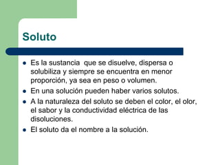 Soluto
 Es la sustancia que se disuelve, dispersa o
solubiliza y siempre se encuentra en menor
proporción, ya sea en peso o volumen.
 En una solución pueden haber varios solutos.
 A la naturaleza del soluto se deben el color, el olor,
el sabor y la conductividad eléctrica de las
disoluciones.
 El soluto da el nombre a la solución.
 