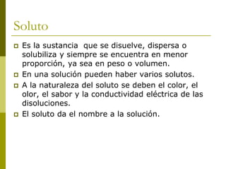 Soluto
 Es la sustancia que se disuelve, dispersa o
solubiliza y siempre se encuentra en menor
proporción, ya sea en peso o volumen.
 En una solución pueden haber varios solutos.
 A la naturaleza del soluto se deben el color, el
olor, el sabor y la conductividad eléctrica de las
disoluciones.
 El soluto da el nombre a la solución.
 