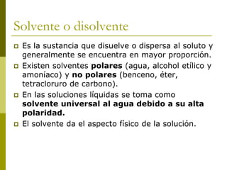 Solvente o disolvente
 Es la sustancia que disuelve o dispersa al soluto y
generalmente se encuentra en mayor proporción.
 Existen solventes polares (agua, alcohol etílico y
amoníaco) y no polares (benceno, éter,
tetracloruro de carbono).
 En las soluciones líquidas se toma como
solvente universal al agua debido a su alta
polaridad.
 El solvente da el aspecto físico de la solución.
 