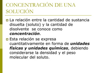 CONCENTRACIÓN DE UNA
SOLUCIÓN
 La relación entre la cantidad de sustancia
disuelta (soluto) y la cantidad de
disolvente se conoce como
concentración.
 Esta relación se expresa
cuantitativamente en forma de unidades
físicas y unidades químicas, debiendo
considerarse la densidad y el peso
molecular del soluto.
 