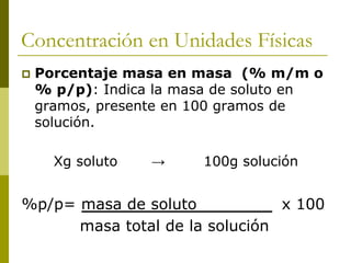 Concentración en Unidades Físicas
 Porcentaje masa en masa (% m/m o
% p/p): Indica la masa de soluto en
gramos, presente en 100 gramos de
solución.
Xg soluto → 100g solución
%p/p= masa de soluto x 100
masa total de la solución
 