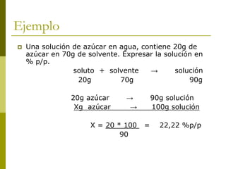 Ejemplo
 Una solución de azúcar en agua, contiene 20g de
azúcar en 70g de solvente. Expresar la solución en
% p/p.
soluto + solvente → solución
20g 70g 90g
20g azúcar → 90g solución
Xg azúcar → 100g solución
X = 20 * 100 = 22,22 %p/p
90
 