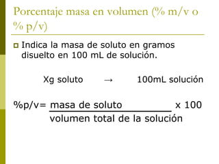 Porcentaje masa en volumen (% m/v o
% p/v)
 Indica la masa de soluto en gramos
disuelto en 100 mL de solución.
Xg soluto → 100mL solución
%p/v= masa de soluto x 100
volumen total de la solución
 