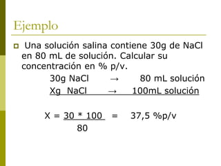 Ejemplo
 Una solución salina contiene 30g de NaCl
en 80 mL de solución. Calcular su
concentración en % p/v.
30g NaCl → 80 mL solución
Xg NaCl → 100mL solución
X = 30 * 100 = 37,5 %p/v
80
 