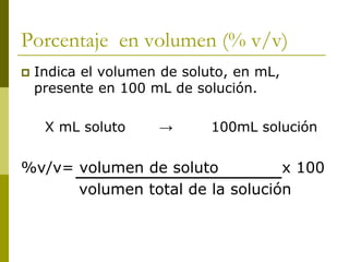 Porcentaje en volumen (% v/v)
 Indica el volumen de soluto, en mL,
presente en 100 mL de solución.
X mL soluto → 100mL solución
%v/v= volumen de soluto x 100
volumen total de la solución
 