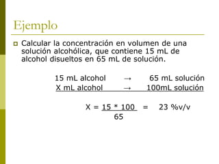 Ejemplo
 Calcular la concentración en volumen de una
solución alcohólica, que contiene 15 mL de
alcohol disueltos en 65 mL de solución.
15 mL alcohol → 65 mL solución
X mL alcohol → 100mL solución
X = 15 * 100 = 23 %v/v
65
 