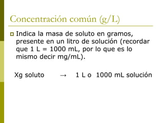 Concentración común (g/L)
 Indica la masa de soluto en gramos,
presente en un litro de solución (recordar
que 1 L = 1000 mL, por lo que es lo
mismo decir mg/mL).
Xg soluto → 1 L o 1000 mL solución
 