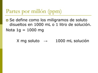 Partes por millón (ppm)
 Se define como los miligramos de soluto
disueltos en 1000 mL o 1 litro de solución.
Nota 1g = 1000 mg
X mg soluto → 1000 mL solución
 