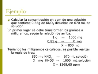 Ejemplo
 Calcular la concentración en ppm de una solución
que contiene 0,85g de KNO3 disueltos en 670 mL de
solución.
En primer lugar se debe transformar los gramos a
miligramos, según la relación de arriba.
1 g → 1000 mg
0,85 g → X mg
X = 850 mg
Teniendo los miligramos calculados, es posible realizar
la regla de tres:
850 mg KNO3 → 670 mL solución
X mg KNO3 → 1000 mL solución
X = 1268,65 ppm
 