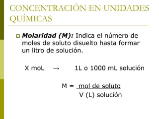 CONCENTRACIÓN EN UNIDADES
QUÍMICAS
 Molaridad (M): Indica el número de
moles de soluto disuelto hasta formar
un litro de solución.
X moL → 1L o 1000 mL solución
M = mol de soluto
V (L) solución
 