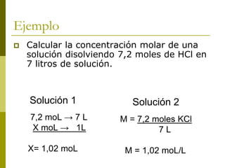 Ejemplo
 Calcular la concentración molar de una
solución disolviendo 7,2 moles de HCl en
7 litros de solución.
M = 7,2 moles KCl
7 L
M = 1,02 moL/L
7,2 moL → 7 L
X moL → 1L
X= 1,02 moL
Solución 1 Solución 2
 