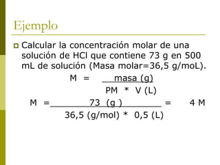 Ejemplo
 Calcular la concentración molar de una
solución de HCl que contiene 73 g en 500
mL de solución (Masa molar=36,5 g/moL).
M = masa (g)
PM * V (L)
M = 73 (g ) = 4 M
36,5 (g/mol) * 0,5 (L)
 
