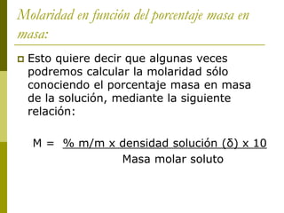 Molaridad en función del porcentaje masa en
masa:
 Esto quiere decir que algunas veces
podremos calcular la molaridad sólo
conociendo el porcentaje masa en masa
de la solución, mediante la siguiente
relación:
M = % m/m x densidad solución (δ) x 10
Masa molar soluto
 