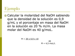 Ejemplo
 Calcular la molaridad del NaOH sabiendo
que la densidad de la solución es 0,9
g/mL y el porcentaje en masa del NaOH
en la solución es 20 % m/m. La masa
molar del NaOH es 40 g/moL.
M = 20 x 0,9 x 10
40
M = 4,5 moL/L
 