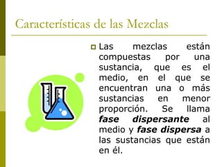  Las mezclas están
compuestas por una
sustancia, que es el
medio, en el que se
encuentran una o más
sustancias en menor
proporción. Se llama
fase dispersante al
medio y fase dispersa a
las sustancias que están
en él.
Características de las Mezclas
 