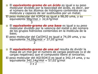  El equivalente-gramo de un ácido es igual a su peso
molecular dividido por la basicidad del ácido, es decir, por
el número de los átomos de hidrógeno contenidos en su
molécula y capaces de ser sustituidos por un metal;
El peso molecular del H3PO4 es igual a 98,00 uma, y su
equivalente 98g/mol = 32,67g/mol
3
 El equivalente-gramo de una base es igual a su peso
molecular dividido por la valencia del metal o del número
de los grupos hidroxilos contenidos en la molécula de la
base;
El peso molecular del Ca(OH)2 es igual a 74,09 uma, y su
equivalente 74,09g/mol = 37,05 g/mol
2
 El equivalente-gramo de una sal resulta de dividir la
masa de un mol por el número de cargas positivas (o el de
cargas negativas) que el compuesto libere al ionizarse;
El peso molecular del Al2(SO4)3 es igual a 342,14 uma, y su
equivalente 342,14g/mol = 57,02 g/mol
3 x 2
 