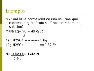 Ejemplo
 ¿Cuál es la normalidad de una solución que
contiene 40g de ácido sulfúrico en 600 ml de
solución?
Masa Eq= 98 = 49 g/Eq
2
49g H2SO4 ---------- 1 Eq
40g H2SO4 ---------- x=0,82 Eq
N= 0,82 Eq= 1,37 N
0,6 L
 