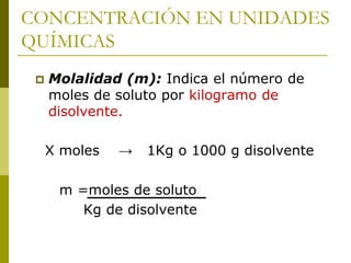 CONCENTRACIÓN EN UNIDADES
QUÍMICAS
 Molalidad (m): Indica el número de
moles de soluto por kilogramo de
disolvente.
X moles → 1Kg o 1000 g disolvente
m =moles de soluto
Kg de disolvente
 